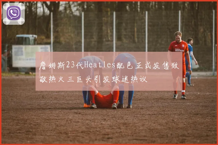 詹姆斯23代Heatles配色正式发售致敬热火三巨头引发球迷热议