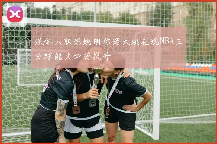 媒体人联想姚明称若大姚在现NBA三分球能力必将提升