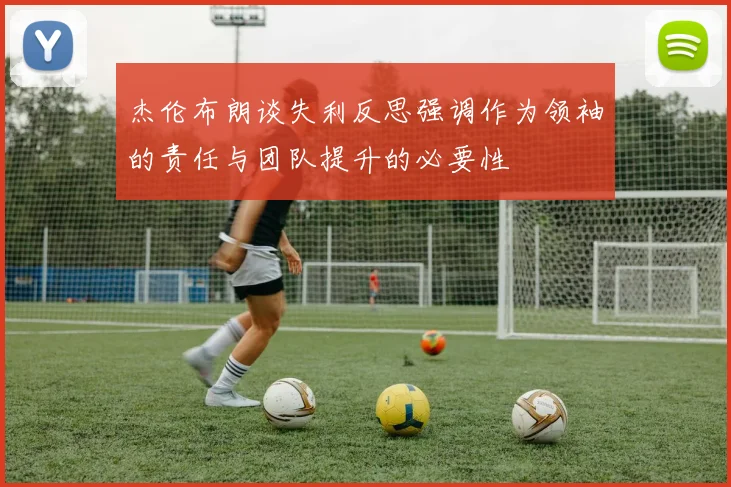 杰伦布朗谈失利反思强调作为领袖的责任与团队提升的必要性