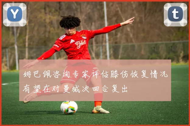 姆巴佩咨询专家评估膝伤恢复情况有望在对曼城次回合复出