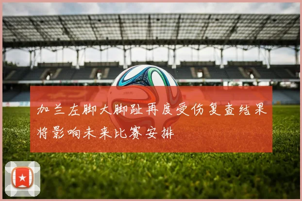 加兰左脚大脚趾再度受伤复查结果将影响未来比赛安排