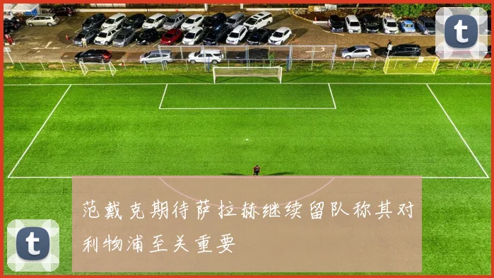 范戴克期待萨拉赫继续留队称其对利物浦至关重要