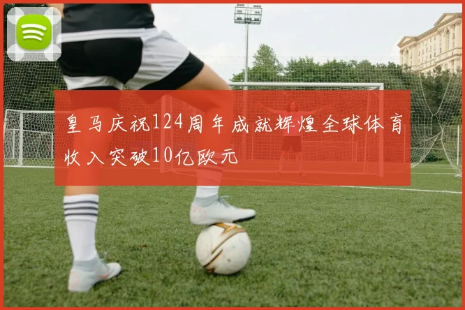 皇马庆祝124周年成就辉煌全球体育收入突破10亿欧元