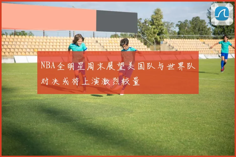 NBA全明星周末展望美国队与世界队对决或将上演激烈较量