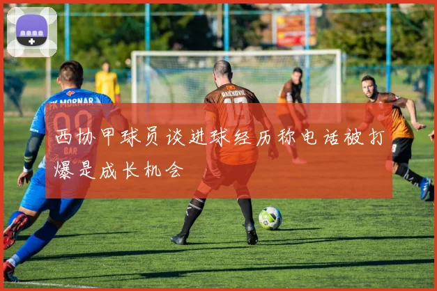 西协甲球员谈进球经历称电话被打爆是成长机会