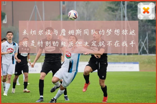 米切尔谈与詹姆斯同队的梦想称这将是特别的经历但决定权不在我手中
