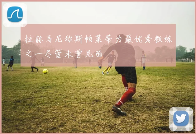 拉赫马尼称斯帕莱蒂为最优秀教练之一尽管未曾见面