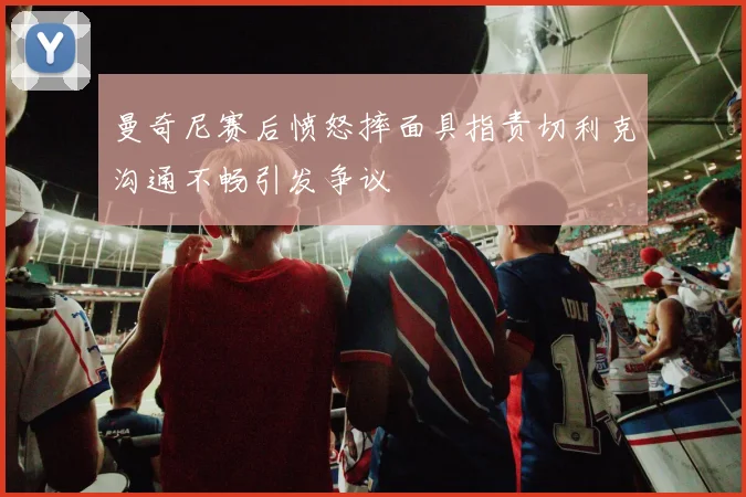 曼奇尼赛后愤怒摔面具指责切利克沟通不畅引发争议