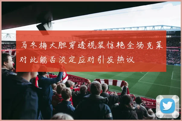 马冬梅大胆穿透视装惊艳全场克莱对此能否淡定应对引发热议