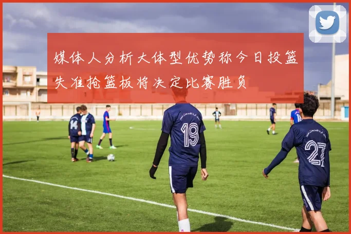 媒体人分析大体型优势称今日投篮失准抢篮板将决定比赛胜负