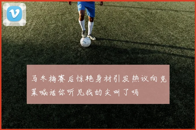 马冬梅赛后惊艳身材引发热议向克莱喊话你听见我的尖叫了吗