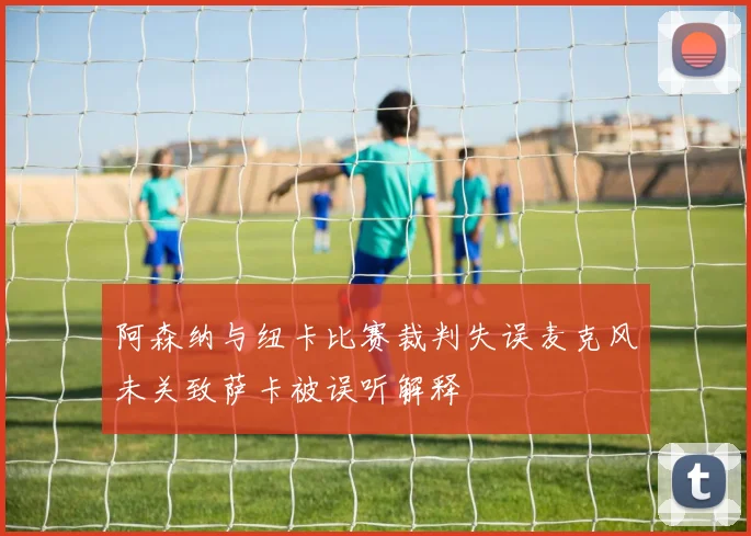 阿森纳与纽卡比赛裁判失误麦克风未关致萨卡被误听解释