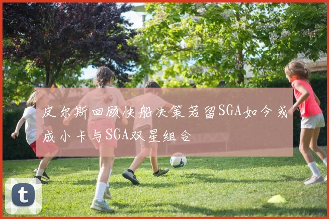 皮尔斯回顾快船决策若留SGA如今或成小卡与SGA双星组合