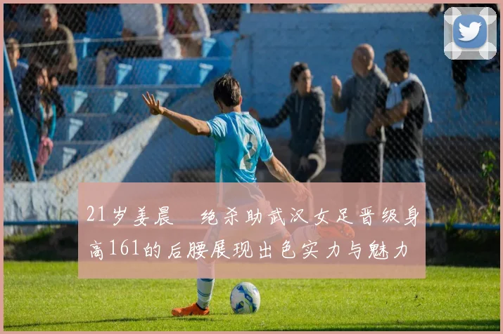 21岁姜晨璟绝杀助武汉女足晋级身高161的后腰展现出色实力与魅力