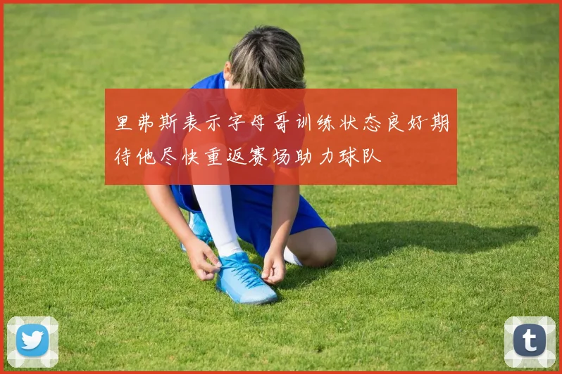 里弗斯表示字母哥训练状态良好期待他尽快重返赛场助力球队