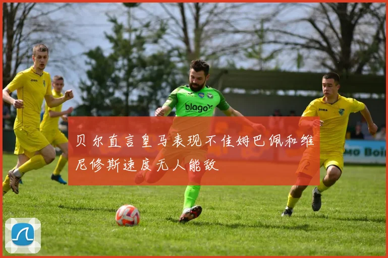 贝尔直言皇马表现不佳姆巴佩和维尼修斯速度无人能敌