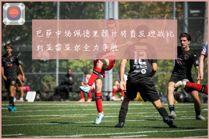 巴萨中场佩德里预计将首发迎战比利亚雷亚尔全力争胜
