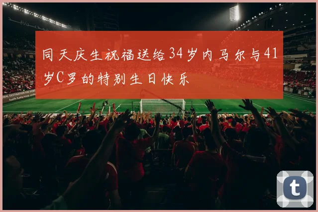 同天庆生祝福送给34岁内马尔与41岁C罗的特别生日快乐