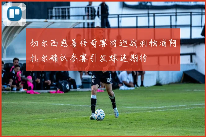 切尔西慈善传奇赛将迎战利物浦阿扎尔确认参赛引发球迷期待