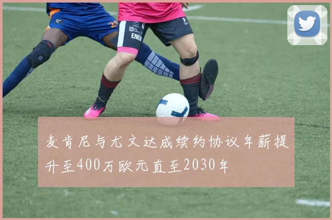 麦肯尼与尤文达成续约协议年薪提升至400万欧元直至2030年