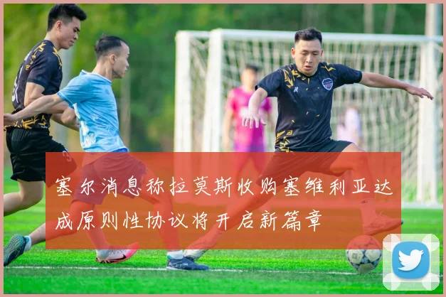 塞尔消息称拉莫斯收购塞维利亚达成原则性协议将开启新篇章