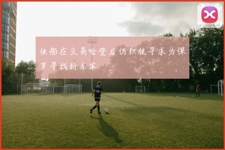 快船在交易哈登后仍积极寻求为保罗寻找新东家
