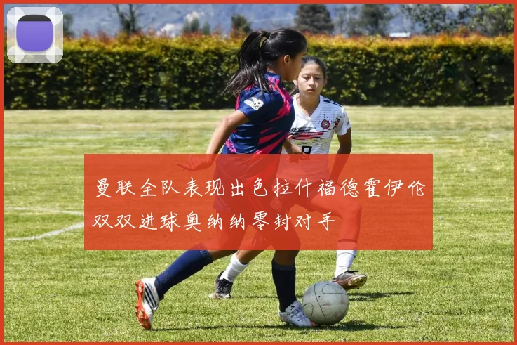 曼联全队表现出色拉什福德霍伊伦双双进球奥纳纳零封对手