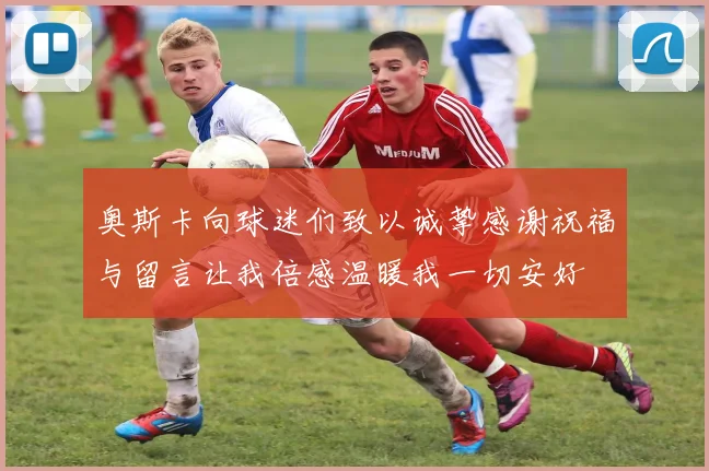 奥斯卡向球迷们致以诚挚感谢祝福与留言让我倍感温暖我一切安好