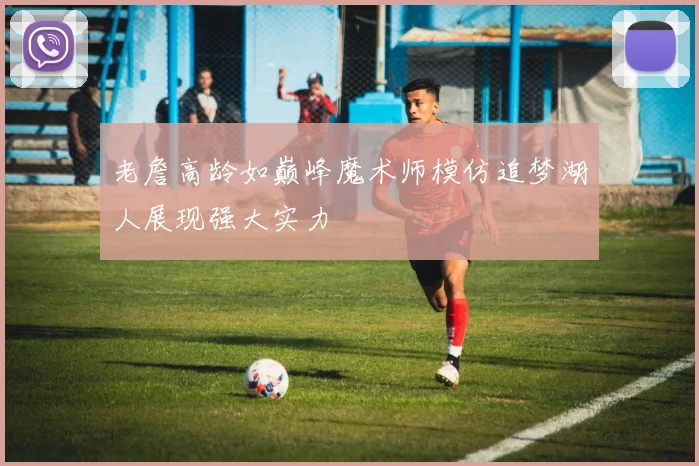 老詹高龄如巅峰魔术师模仿追梦湖人展现强大实力