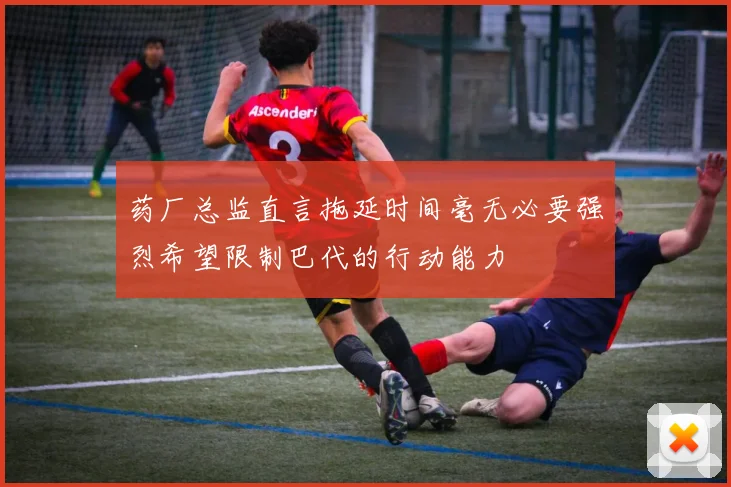 药厂总监直言拖延时间毫无必要强烈希望限制巴代的行动能力