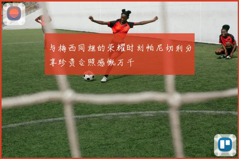 与梅西同框的荣耀时刻帕尼切利分享珍贵合照感慨万千