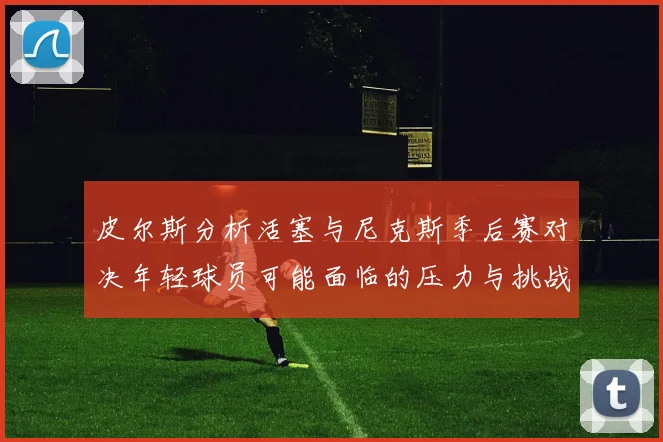 皮尔斯分析活塞与尼克斯季后赛对决年轻球员可能面临的压力与挑战