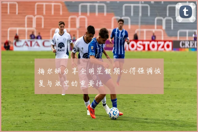梅尔顿分享全明星假期心得强调恢复与放空的重要性