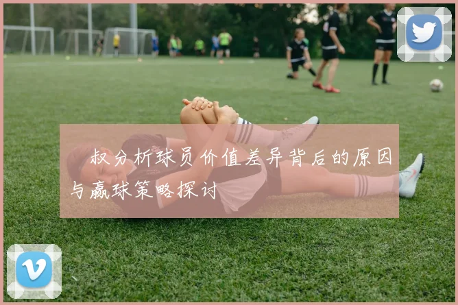 囧叔分析球员价值差异背后的原因与赢球策略探讨
