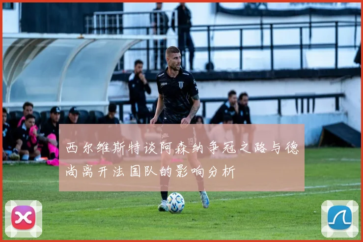 西尔维斯特谈阿森纳争冠之路与德尚离开法国队的影响分析