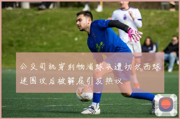 公交司机穿利物浦球衣遭切尔西球迷围攻后被解雇引发热议