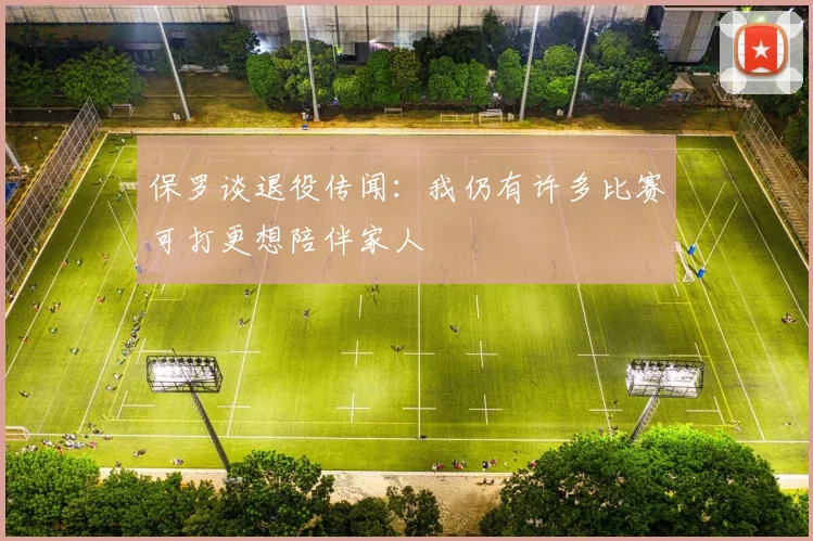 保罗谈退役传闻：我仍有许多比赛可打更想陪伴家人