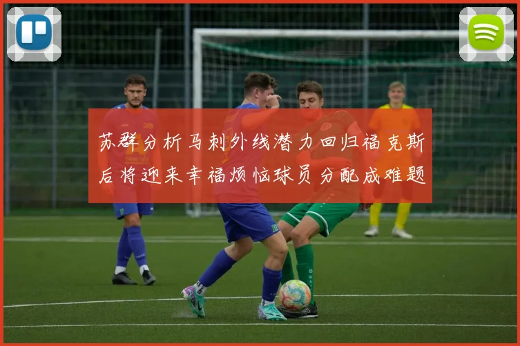 苏群分析马刺外线潜力回归福克斯后将迎来幸福烦恼球员分配成难题