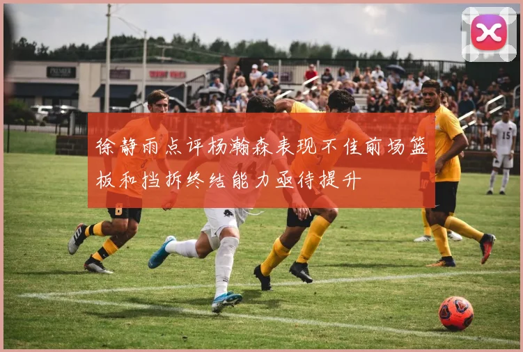徐静雨点评杨瀚森表现不佳前场篮板和挡拆终结能力亟待提升