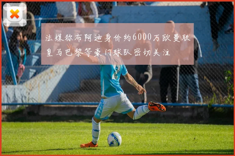 法媒称布阿迪身价约6000万欧曼联皇马巴黎等豪门球队密切关注