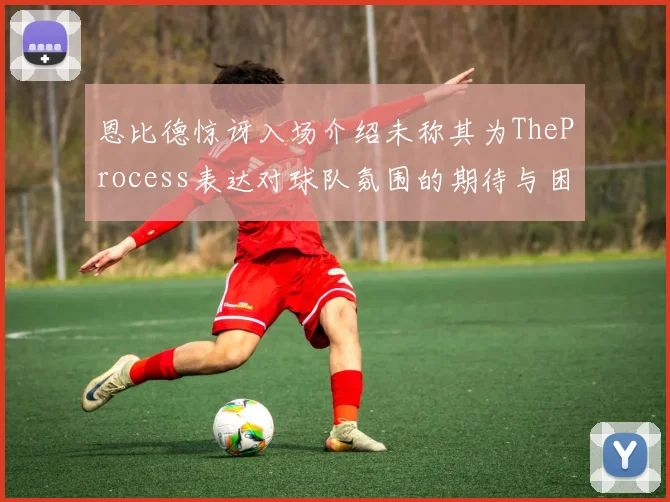 恩比德惊讶入场介绍未称其为TheProcess表达对球队氛围的期待与困惑