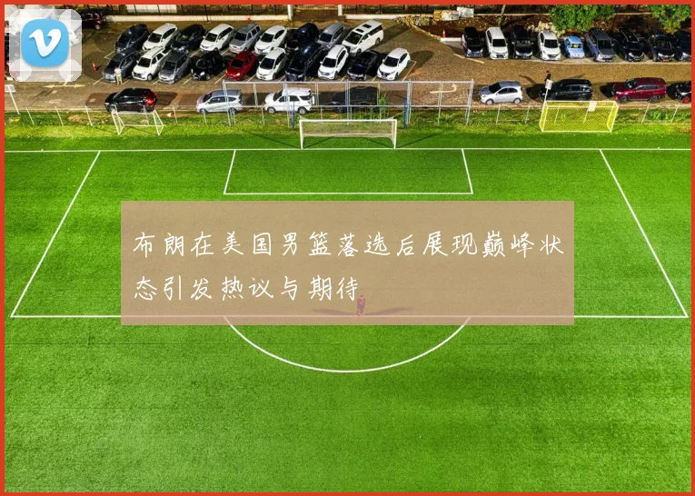 布朗在美国男篮落选后展现巅峰状态引发热议与期待