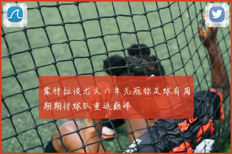 蒙特拉谈尤文六年无冠称足球有周期期待球队重返巅峰