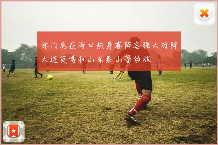 津门虎在海口热身赛阵容强大对阵大连英博和山东泰山等劲旅