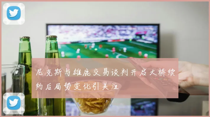 尼克斯与雄鹿交易谈判开启大桥续约后局势变化引关注