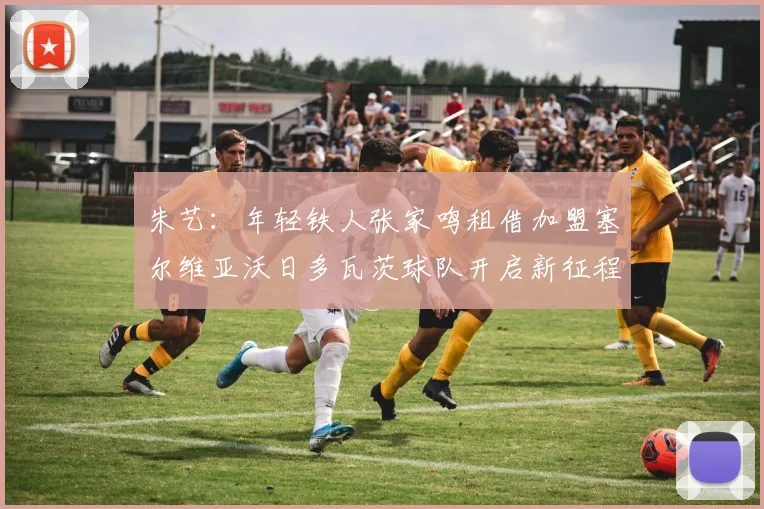 朱艺：年轻铁人张家鸣租借加盟塞尔维亚沃日多瓦茨球队开启新征程